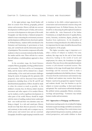 53
At the upper primary stage, Social Studies will
draw its content from History, geography, political
science and economics. History will take into account
developments in different parts of India, with sections
on events or developments in other parts of the world.
Geography can help develop a balanced perspective
related to issues concerning the environment, resources
and development at different levels, from local to global.
In Political Science, students will be introduced to the
formation and functioning of governments at local,
state, and central levels and the democratic processes
of participation. The economics component will enable
students to observe economic institutions like thefamily,
the market and the state. There will also be a section
that will indicate a multidisciplinary approach to these
themes.
At the secondary stage, the Social Sciences
comprise History, geography,sociology,political science
and economics. The focus will be on Contemporary
India, and the learner will be initiated into a deeper
understanding of the social and economic challenges
facing the nation. In keeping with the epistemic shift
proposed, these will be discussed from multiple
perspectives, including those of the SC and ST and
disenfranchised populations. Efforts should be made
to relate the content as much as possible to the
children's everyday lives. In History, India's freedom
movement and other aspects of its modern History
can be studied, as well as significant developments in
other parts of the world. History should be taught
with the intent of enabling students better understand
their own world and their own identities came into
being as shaped by a rich and varied past. History
should now help them discover processes of change
and continuity in their world, and to compare ways in
which power and control were and are exercised.
Geography should be taught keeping in mind the need
to inculcate in the child a critical appreciation for
conservation and environmental concerns along with
developmental issues. In Political Science, the focus
should be on discussing the philosophical foundations
that underlie the value framework of the Indian
Constitution, i.e.in-depth discussion of equality, liberty,
justice, fraternity, secularism, dignity, plurality, and
freedom from exploitation. As the discipline of
Economics is being introduced to the child at this level,
it is important that the topics should be discussed from
the perspective of the people.
The higher secondary stage is important as it
offers a choice of subjects to students. For some
students, this stage may be the end of their formal
education, leading to the world of work and
employment; for others, the foundation for higher
education. They may choose either specialised academic
courses or job-oriented vocational courses. The
foundation at this stage should equip them with basic
knowledge and the necessary skills to make a
meaningful contribution in the field they choose. A range
of courses from the social sciences and commerce may
be offered, and students may exercise their choice.
Subjects need not be grouped into separate 'streams',
and students should have the freedom to opt for
subjects or courses according to their need, interest
and aptitude. The social sciences will include disciplines
like political science, geography, History, economics,
sociology and psychology. Commerce may include
business studies and accountancy.
3.4.3 Approaches to Pedagogy and Resources
Social science teaching needs to be revitalised for helping
the learner acquire knowledge and skills in an interactive
environment. The teaching of the social sciences must
adopt methods that promote creativity, aesthetics, and
critical perspectives, and enable children to draw
 