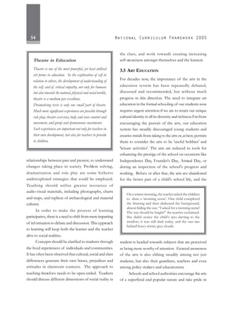 54
relationships between past and present, to understand
changes taking place in society. Problem solving,
dramatisation and role play are some hitherto
underexplored strategies that could be employed.
Teaching should utilise greater resources of
audio-visual materials, including photographs, charts
and maps, and replicas of archaeological and material
cultures.
In order to make the process of learning
participative, there is a need to shift from mere imparting
of information to debate and discussion. This approach
to learning will keep both the learner and the teacher
alive to social realities.
Concepts should be clarified to students through
the lived experiences of individuals and communities.
It has often been observed that cultural, social and class
differences generate their own biases, prejudices and
attitudes in classroom contexts. The approach to
teaching therefore needs to be open-ended. Teachers
should discuss different dimensions of social reality in
the class, and work towards creating increasing
self-awareness amongst themselves and the learners.
3.5 ART EDUCATION
For decades now, the importance of the arts in the
education system has been repeatedly debated,
discussed and recommended, but without much
progress in this direction. The need to integrate art
education in the formal schooling of our students now
requires urgent attention if we are to retain our unique
cultural identity in all its diversity and richness.Far from
encouraging the pursuit of the arts, our education
system has steadily discouraged young students and
creative minds from taking to the arts or,at best, permits
them to consider the arts to be 'useful hobbies' and
'leisure activities'. The arts are reduced to tools for
enhancing the prestige of the school on occasions like
Independence Day, Founder's Day, Annual Day, or
during an inspection of the school's progress and
working. Before or after that, the arts are abandoned
for the better part of a child's school life, and the
student is headed towards subjects that are perceived
as being more worthy of attention. General awareness
of the arts is also ebbing steadily among not just
students, but also their guardians, teachers and even
among policy makers and educationists.
Schools and school authorities encourage the arts
of a superficial and popular nature and take pride in
Theatre in Education
Theatre is one of the most powerful, yet least utilised
art forms in education. In the exploration of self in
relation to others, the development of understanding of
the self, and of critical empathy, not only for humans
but also towards the natural, physical and social worlds,
theatre is a medium par excellence.
Dramatising texts is only one small part of theatre.
Much more significant experiences are possible through
role play, theatre exercises, body and voice control and
movement, and group and spontaneous enactments.
Such experiences are important not only for teachers in
their own development, but also for teachers to provide
to children.
On a winter morning, the teacher asked the children
to draw a ‘morning scene’. One child completed
the drawing and then darkened the background,
almost hiding the sun. “I asked for a morning scene!
The sun should be bright!” the teacher exclaimed.
She didn’t notice the child’s eyes darting to the
window; it was still dark today, and the sun was
behind heavy wintry grey clouds.
 