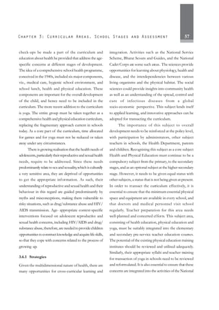 57
check-ups be made a part of the curriculum and
education about health be provided that address the age-
specific concerns at different stages of development.
The idea of a comprehensive school health programme,
conceived in the 1940s, included six major components,
viz., medical care, hygienic school environment, and
school lunch, health and physical education. These
components are important for the overall development
of the child, and hence need to be included in the
curriculum. The more recent addition to the curriculum
is yoga. The entire group must be taken together as a
comprehensivehealthandphysicaleducationcurriculum,
replacing the fragmentary approach current in schools
today. As a core part of the curriculum, time allocated
for games and for yoga must not be reduced or taken
away under any circumstances.
There is growing realisation that the health needs of
adolescents,particularlytheirreproductiveandsexualhealth
needs, require to be addressed. Since these needs
predominantly relatetosexandsexuality,whichisculturally
a very sensitive area, they are deprived of opportunities
to get the appropriate information. As such, their
understandingofreproductiveandsexualhealthandtheir
behaviour in this regard are guided predominantly by
myths and misconceptions, making them vulnerable to
risky situations, such as drug/substance abuse and HIV/
AIDS transmission. Age- appropriate context-specific
interventions focused on adolescent reproductive and
sexual health concerns, including HIV/AIDS and drug/
substanceabuse,therefore,areneededtoprovidechildren
opportunitiestoconstructknowledgeandacquirelifeskills,
so that they cope with concerns related to the process of
growing up.
3.6.1 Strategies
Given the multidimensional nature of health, there are
many opportunities for cross-curricular learning and
integration. Activities such as the National Service
Scheme, Bharat Scouts and Guides, and the National
Cadet Corps are some such areas. The sciences provide
opportunities for learning about physiology, health and
disease, and the interdependencies between various
living organisms and the physical habitat. The social
sciences could provide insights into community health
as well as an understanding of the spread, control and
cure of infectious diseases from a global
socio-economic perspective. This subject lends itself
to applied learning, and innovative approaches can be
adopted for transacting the curriculum.
The importance of this subject to overall
development needs to be reinforced at the policy level,
with participation by administrators, other subject
teachers in schools, the Health Department, parents
and children. Recognising this subject as a core subject
Health and Physical Education must continue to be a
compulsory subject from the primary, to the secondary
stages, and as an optional subject at the higher secondary
stage. However, it needs to be given equal status with
other subjects, a status that is not being given at present.
In order to transact the curriculum effectively, it is
essential to ensure that the minimum essential physical
space and equipment are available in every school, and
that doctors and medical personnel visit school
regularly. Teacher preparation for this area needs
well-planned and concerted efforts. This subject area,
consisting of health education, physical education and
yoga, must be suitably integrated into the elementary
and secondary pre-service teacher education courses.
The potential of the existing physical education training
institutes should be reviewed and utilised adequately.
Similarly, their appropriate syllabi and teacher training
for transaction of yoga in schools need to be reviewed
and reformulated. It is also essential to ensure that these
concerns are integrated into the activities of the National
 