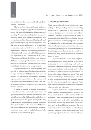 58
Service Scheme, the Scouts and Guides, and the
National Cadet Corps.
The 'needs-based approach' could guide the
dimensions of the physical, psychosocial and mental
aspects that need to be included at different levels of
schooling. A basic understanding of the concerns is
necessary, but the more important dimension is that
of experience and development of health, skills and
physical well being through practical engagement with
play, exercise, sports, and practices of personal and
community hygiene. Collective and individual
responsibilities for health and community living need
to be emphasised. Several national health programmes
like Reproductive and Child Health, HIV/AIDS,
Tuberculosis and Mental Health have been targeting
children as a focus group with prevention in view. These
demands on children need to be integrated into existing
curricular activities rather than adding these on.
Yoga may be introduced from the primary level
onwards in informal ways, but formal introduction
of yogic exercises should begin only from Class VI
onwards. All interventions, including even health and
hygiene education, must rely on the practical and
experiential dimensions of children's lives. There may
be more emphasis on the inclusion of sports and games
from the local area.
It should be possible to organise the utilisation
of school space, at the block level at least, for special
sports programmes both before school hours and after
school hours to enable children with special talents for
sports to come here for special training and during
vacation periods. It should also be possible to develop
these sports facilities so that many more children can
avail of these for leisure-time sports activities and engage
with team games such as basketball, throwball,
volleyball, and local forms of sports.
3.7 WORK AND EDUCATION
Work, understood simply, is an activity directed toward
making or doing something. It also means making
one’s work or capabilities, or both, available for
someone else’s purposes for monetary or other forms
of return. A number of these activities are related to
producing food, articles of daily use, looking after the
physical and mental well-being of people, and other
activities related to the administration and organisation
of society. In any society,in addition to these, two basic
dimensions (producing goods and establishing smooth
functioning), various other activities also contribute to
human well-being, and in that sense are considered
forms of work.
Understood in this sense, work implies a
commitment to other members of the society and/or
community as one is contributing one’s work and
capabilities for fulfilling their needs. Second, it implies
that one’s contribution made through work will be
submitted to public standards of performance and
hence will be valued and judged by others. Third, work
implies contributing to the functioning of social life as
it either produces something that makes life possible
or helps in the functioning of society in general. Finally,
work enriches human life as it opens up new dimensions
of appreciation and enjoyment.
However, we must not forget that children are
often socialised into discriminatory practices and
values and that adults socialise children within the
dominant socio-cultural paradigm. It is important
to recognise that both adults and children are
socialised in the same way. We also have to remember
that work as forced labour is perhaps the most
demeaning of all coercions. There have to be adequate
measures in place to ensure that introduction of work
as an integral part of the curriculum should never
 