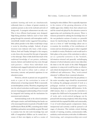 60
academic learning and work are simultaneously
collocated, there is a chance of greater creativity in
academic pursuits as also in the methods and tools of
doing work. A synergetic enhancement can take over.
That is how efficient hand pumps were designed.
High-flying polythene balloons used to burst while
going through the extremely cold stratosphere untill a
scientifically minded worker suggested that putting a
little carbon powder in the fabric would help to keep
it warm by absorbing sunlight. Indeed, all great
inventors were tinkerers who knew a little science.
Edison, Ford and Faraday belonged to this category,
so also those who invented the first pair of spectacles
or the telescope. There is little doubt that much of the
traditional knowledge of our potters, craftsmen,
weavers, farmers and medical men has come through
such pursuits – where these individuals were
simultaneously engaged in physical work and academic
thinking. We need to infuse such a culture of
innovation, curiosity and practical experience in our
education system.
However, schools at present are not geared for
work as a part of the curriculum in terms of
infrastructure or learning material. Work is necessarily
an interdisciplinary activity. Therefore,integrating work
into the school curriculum would require a substantial
amount of pedagogical understanding of how it would
be integrated with learning and the mechanisms for
assessment and evaluation.
Institutionalising work in the school curriculum
will require creative and bold thinking that breaks out
of its stereotyped location in periods of Socially Useful
and ProductiveWork (SUPW), something about which
all children and teachers are justifiably sceptical. We need
to examine how the rich work knowledge base and
skills of marginalised children can be turned into a
source of their own dignity as well as a source of
learning for other children. This is especially important
in the context of the growing alienation of the
middle-upper-class children from their cultural roots
and the central role played by the education system in
aggravating and accelerating this process. There is
immense potential for utilising the knowledge base of
the vast productive sections of society as a powerful
means for transforming the education system. Work
seen as a form of ‘valid’ knowledge allows one to
re-examine the invisibility of the contributions of
women and non-dominant groups to what is regarded
as valuable in society. Productive work would need to
find a place at the centre of the curriculum in order to
act as a powerful corrective to the ‘bookish’,
information-oriented and generally unchallenging
character of school education and, in turn, help relate
the latter to the life needs of the child. Pedagogical
experience in using work would become an effective
and critical developmental tool at different stages of
childhood and adolescence. Thus, ‘work-centred
education’ is different from vocational education.
The school curriculum from the pre-primary to
the senior secondary stages should be reconstructed
for realising the pedagogic potential of work as a
pedagogic medium in knowledge acquisition,
developing values and multiple-skill formation. As the
child matures, there is a need for the curriculum to
recognise the child’s need to be prepared for the world
of work, and a work-centred pedagogy can be
pursued with increasing complexity while always being
enriched with the required flexibility and contextuality.
A set of work-related generic competencies (basic,
interpersonal and systemic) could be pursued at all
stages of education. This includes critical thinking,
transfer of learning, creativity, communication skills,
aesthetics, work motivation, work ethic of collaborative
functioning, and entrepreneurship-cum-social
 