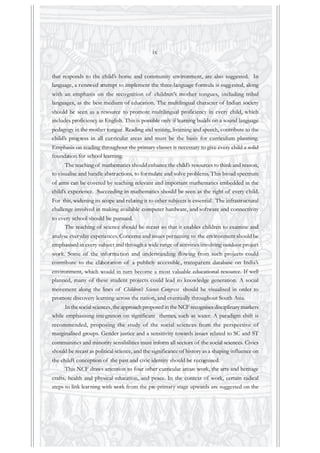 that responds to the child’s home and community environment, are also suggested. In
language, a renewed attempt to implement the three-language formula is suggested, along
with an emphasis on the recognition of children’s mother tongues, including tribal
languages, as the best medium of education. The multilingual character of Indian society
should be seen as a resource to promote multilingual proficiency in every child, which
includes proficiency in English. This is possible only if learning builds on a sound language
pedagogy in the mother tongue. Reading and writing, listening and speech, contribute to the
child’s progress in all curricular areas and must be the basis for curriculum planning.
Emphasis on reading throughout the primary classes is necessary to give every child a solid
foundation for school learning.
The teaching of mathematics should enhance the child’s resources to think and reason,
to visualise and handle abstractions, to formulate and solve problems. This broad spectrum
of aims can be covered by teaching relevant and important mathematics embedded in the
child’s experience. Succeeding in mathematics should be seen as the right of every child.
For this, widening its scope and relating it to other subjects is essential. The infrastructural
challenge involved in making available computer hardware, and software and connectivity
to every school should be pursued.
The teaching of science should be recast so that it enables children to examine and
analyse everyday experiences. Concerns and issues pertaining to the environment should be
emphasised in every subject and through a wide range of activities involving outdoor project
work. Some of the information and understanding flowing from such projects could
contribute to the elaboration of a publicly accessible, transparent database on India’s
environment, which would in turn become a most valuable educational resource. If well
planned, many of these student projects could lead to knowledge generation. A social
movement along the lines of Children’s Science Congress should be visualised in order to
promote discovery learning across the nation, and eventually throughout South Asia.
In the social sciences, the approach proposed in the NCF recognises disciplinary markers
while emphasising integration on significant themes, such as water. A paradigm shift is
recommended, proposing the study of the social sciences from the perspective of
marginalised groups. Gender justice and a sensitivity towards issues related to SC and ST
communities and minority sensibilities must inform all sectors of the social sciences. Civics
should be recast as political science, and the significance of history as a shaping influence on
the child’s conception of the past and civic identity should be recognised.
This NCF draws attention to four other curricular areas: work, the arts and heritage
crafts, health and physical education, and peace. In the context of work, certain radical
steps to link learning with work from the pre-primary stage upwards are suggested on the
ix
 