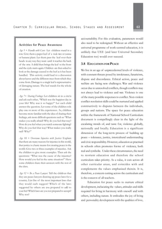 61
accountability. For this evaluation, parameters would
also need to be redesigned. Without an effective and
universal programme of work-centred education, it is
unlikely that UEE (and later Universal Secondary
Education too) would ever succeed.
3.8 EDUCATION FOR PEACE
We live in an age of unprecedented levels of violence,
with constant threats posed by intolerance, fanaticism,
dispute and discordance. Ethical action, peace and
welfare are facing new challenges. War and violence
occur due to unresolved conflicts, though conflicts may
not always lead to violence and war. Violence is one
of the many possible responses to conflict. Non-violent
conflict-resolution skills could be nurtured and applied
constructively to disputes between the individuals,
groups and nations. The space for peace education
within the framework of National School Curriculum
document is compellingly clear in the light of the
escalating trends of, and taste for, violence globally,
nationally and locally. Education is a significant
dimension of the long-term process of building up
peace – tolerance, justice, intercultural understanding
and civic responsibility.However,education as practised
in schools often promotes forms of violence, both
real and symbolic. Under these circumstances, the need
to reorient education and therefore the school
curriculum takes priority. As a value, it cuts across all
other curricular areas, and coincides with and
complements the values emphasised therein. It is,
therefore, a concern cutting across the curriculum and
is the concern of all teachers.
Education for peace seeks to nurture ethical
development, inclucating the values, attitudes and skills
required for living in harmony with oneself and with
others, including nature. It embodies the joy of living
and personality development with the qualities of love,
Activities for Peace Awareness
Age 5 + Handle with Care: Let children stand in a
row. Give them a paper leaf of a teak tree or canna
or banana plant. Let them pass the leaf over their
heads in any way they want until it reaches the back
of the row. A child then brings the leaf to the front
and the cycle starts again. Children are then asked to
look at the damage caused to the leaf as it has been
handled. This activity could lead to a discussion
about leaves and the different trees from which they
come from. Damage to a single leaf is representative
of damaging nature. The leaf stands for the whole
of creation.
Age 7+ Sharing Feelings: Let children sit in a circle
and ask each other, “Which was the happiest day in
your life? Why was it so happy?” Let each child
answer the question. Let some of the children role
play one or more of the experiences. As, children
become more familiar with the idea of sharing their
feelings, ask more difficult questions such as “What
makes you really afraid? Why do you feel that way?
How do you feel when you watch someone fighting?
Why do you feel that way? What makes you really
sad? Why?”
Age 10 + Overcome Injustice with Justice: Explain
thattherearemanyreasonsforinjusticeinthisworld,
that justice is a basic means for creating peace in the
world. Give two or three examples of injustice. Ask
the children to give more examples. Then ask the
questions: “What was the cause of the injustice?
How would you feel in the same situation?” Have
some children share their answers with the rest of
the class.
Age 12 + Be a Peace Lawyer: Tell the children that
they are peace lawyers drawing up peace laws for a
country. List five of the most important laws that
they would each suggest? Which of the laws
suggested by others are you prepared to add to
your list? Which laws are you not prepared to accept?
Why not?
 