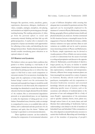 64
Strategies like questions, stories, anecdotes, games,
experiments, discussions, dialogues, clarification of
values, examples, analogies, metaphors, role playing,
and simulation are helpful in promoting peace through
teaching-learning. The teaching and practise of ethics
go from the personal sphere to social and
community-oriented thinking and then link up with
global perspectives. A teacher who is oriented to the
perspective of peace can introduce such opportunities
for reflecting at these scales, and identifying the inter
linkages between them. Teacher educationprogrammes
should consider introducing peace education as an
optional subject of study.
3.9 HABITAT AND LEARNING
The habitat is where any species finds conditions that
permit it to thrive. Learning is a vital faculty of all
animal species.Animals learn about the features of their
own habitat by picking up clues as to where they may
expect to find food or meet social companions or
encounter enemies.For our ancestors, knowledge thus
began with the exploration of their habitat. But as
human beings' control over the environment has
increased, and as people have begun to mould the world
more and more to suit their needs, this component of
knowledge has diminished so much that today formal
education has become largely alienated from the habitat
of the students. But as environmental degradation
proceeds at an uprecedented pace, we are beginning
to realise the importance of taking good care of our
habitat. Humankind must, therefore, make an attempt
to comprehend its roots, to re-establish links with its
habitat, and to understand and take good care of it. In
substance and spirit, then the theme ' Habitat and
Learning' is equivalent to environmental education.
These significant concerns are best realised by
infusing the components of environmental education
as part of different disciplines while ensuring that
adequate time is earmarked for pertinent activities.This
approach can be meaningfully employed in the
treatment of content in Physics,Mathematics, chemistry,
Biology, geography,History,political science,health and
physical education, art, music etc. Actvities constructed
for life situations become a meaningful means for the
engagement of learners. Rainfall, for instance, exhibits
intricate variations over space and time. Data on such
variations are available and can be used to promote
many interesting activities in Physics and Mathematics.
In Physics, simple experiments may be devised to
visualise patterns of flow of fluids over uneven terrain,
as well as to demonstrate how the ascent of air leads
to cooling and precipitation and descent to the opposite
effects. In Mathematics,a careful analysis of data for a
longer period, say, 50 years, on decline in rainfall
provides excellent possibilities for projects relating to
data representation, visualisation and interpretation.
Likewise, effluents from sewage treatment plants can
form meaningful raw material for a variety of projects
in chemistry. Besides, schools could work with
panchayats, municipalities and city corporations to
document biodiversity resources and associated
knowledge. Schools can take up projects in Biology
addressing specific issues of interest, such as the
occurrence and utilisation of medicinal plants or the
protection of rare and endangered fish in a body of
water. People's representations of the environment
and its specifics (animals, forests, rivers, plants etc.)
through various forms of art, music, dance and craft
illustrate their understanding of biodiversity. Such an
understanding is also linked to the life of members of
Scheduled Caste and Scheduled Tribe communities as
they often depend on natural biodiversity resources to
sustain their livelihoods. Recording such knowledge is
part of the mandate of preparing of people's
 
