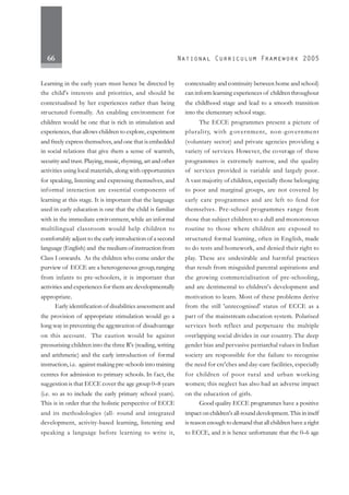 66
Learning in the early years must hence be directed by
the child's interests and priorities, and should be
contextualised by her experiences rather than being
structured formally. An enabling environment for
children would be one that is rich in stimulation and
experiences, that allows children to explore, experiment
and freely express themselves, and one that is embedded
in social relations that give them a sense of warmth,
security and trust. Playing, music, rhyming, art and other
activities using local materials, along with opportunities
for speaking, listening and expressing themselves, and
informal interaction are essential components of
learning at this stage. It is important that the language
used in early education is one that the child is familiar
with in the immediate environment, while an informal
multilingual classroom would help children to
comfortably adjust to the early introduction of a second
language (English) and the medium of instruction from
Class I onwards. As the children who come under the
purview of ECCE are a heterogeneous group, ranging
from infants to pre-schoolers, it is important that
activities and experiences for them are developmentally
appropriate.
Early identification of disabilities assessment and
the provision of appropriate stimulation would go a
long way in preventing the aggravation of disadvantage
on this account. The caution would be against
pressurising children into the three R's (reading, writing
and arithmetic) and the early introduction of formal
instruction, i.e. against making pre-schools into training
centres for admission to primary schools. In fact, the
suggestion is that ECCE cover the age group 0–8 years
(i.e. so as to include the early primary school years).
This is in order that the holistic perspective of ECCE
and its methodologies (all- round and integrated
development, activity-based learning, listening and
speaking a language before learning to write it,
contextuality and continuity between home and school)
can inform learning experiences of children throughout
the childhood stage and lead to a smooth transition
into the elementary school stage.
The ECCE programmes present a picture of
plurality, with g overnment, non-government
(voluntary sector) and private agencies providing a
variety of services. However, the coverage of these
programmes is extremely narrow, and the quality
of services provided is variable and largely poor.
A vast majority of children, especially those belonging
to poor and marginal groups, are not covered by
early care programmes and are left to fend for
themselves. Pre-school programmes range from
those that subject children to a dull and monotonous
routine to those where children are exposed to
structured formal learning, often in English, made
to do tests and homework, and denied their right to
play. These are undesirable and harmful practices
that result from misguided parental aspirations and
the growing commercialisation of pre-schooling,
and are detrimental to children's development and
motivation to learn. Most of these problems derive
from the still 'unrecognised' status of ECCE as a
part of the mainstream education system. Polarised
services both reflect and perpetuate the multiple
overlapping social divides in our country. The deep
gender bias and pervasive patriarchal values in Indian
society are responsible for the failure to recognise
the need for cre'ches and day-care facilities, especially
for children of poor rural and urban working
women; this neglect has also had an adverse impact
on the education of girls.
Good quality ECCE programmes have a positive
impact on children's all-round development. This in itself
is reason enough to demand that all children have a right
to ECCE, and it is hence unfortunate that the 0–6 age
 