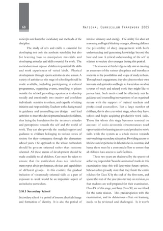 68
concepts and learn the vocabulary and methods of the
discipline.
The study of arts and crafts is essential for
developing not only the aesthetic sensibility but also
for learning how to manipulate materials and
developing attitudes and skills essential for work. The
curriculum must expose children to practical life skills
and work experiences of varied kinds. Physical
development through sports activities is also a must. A
variety of activities at this stage of schooling should be
made available, including participating in cultural
programmes, organising events, travelling to places
outside the school, providing experiences to develop
socially and emotionally into creative and confident
individuals sensitive to others, and capable of taking
initiative and responsibility.Teachers with a background
in guidance and counselling can design and lead
activities to meet the developmental needs of children,
thus laying the foundation for the necessary attitudes
and perceptions towards the self and the world of
work. They can also provide the needed support and
guidance to children belonging to various strata of
society for their sustenance through the elementary
school years. The approach to the whole curriculum
should be process oriented rather than outcome
oriented. All these arenas of development should be
made available to all children. Care must be taken to
ensure that the curriculum does not reinforce
stereotypes about preferences, choices and capabilities
of different groups. In this context, the gradual
inclusion of vocationally oriented skills as a part of
exposure to work would be an important aspect of
an inclusive curriculum.
3.10.3 Secondary School
Secondary school is a period of intense physical change
and formation of identity. It is also the period of
intense vibrancy and energy. The ability for abstract
reasoning and logical thinking emerges, allowing children
the possibility of deep engagement with both
understanding and generating knowledge beyond the
here and now. A critical understanding of the self in
relation to society also emerges during this period.
The courses at this level generally aim at creating
an awareness of the various disciplines and introduces
students to the possibilities and scope of study in them.
Through such engagement, they also discover their own
interests and aptitudes and begin to form ideas on what
courses of study and related work they might like to
pursue later. Such needs could be effectively met by
guidance and counselling interventions of an organised
nature with the support of trained teachers and
professional counsellors. For a large number of
children, this is also a terminal stage, when they leave
school and begin acquiring productive work skills.
Those for whom this stage becomes terminal on
account of socio-economic circumstances need
opportunities for learning creative and productive work
skills while the system as a whole moves towards
universalising secondary education. Providing access to
libraries and experience in laboratories is essential, and
hence there must be a concerted effort to ensure that
all children have access to such facilities.
These two years are shadowed by the spectre of
achieving respectable 'board examination' marks in this
examination since this will determine future options.
Schools often proudly state that they finish the entire
syllabus for Class X by the end of the first term, and
spend the rest of the year (two terms) on revision, so
that students are well prepared for their examination.
Class IX of this stage, and later Class XI, are sacrificed
for the same reason. This preoccupation with the
examination, and its deleterious effect on learning,
needs to be reviewed and challenged. Is it worth
 