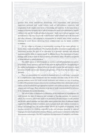 ground that work transfor ms knowledge into experience and generates
important personal and social values, such as self-reliance, creativity and
cooperation. It also inspires new forms of knowledge and creativity. At the senior level, a
strategy to formally recognise out-of-school resources for work is recommended to benefit
children who opt for livelihood-related education. Such out-of-school agencies need
accreditation so that they can provide ‘work benches’ where children can work with tools
and other resources. Craft mapping is recommended to identify zones where vocational
training in craft for ms involving local craftper sons can be made available
to children.
Art as a subject at all stages is recommended, covering all four major spheres, i.e.
music, dance, visual arts and theatre. The emphasis should be on interactive approaches, not
instruction, because the goal of art education is to promote aesthetic and personal
awareness and the ability to express oneself in different forms. The importance of India’s
heritage crafts, both in terms of their economic and aesthetic values, should be recognised
as being relevant to school education.
The child’s success at school depends on nutrition and well-planned physical activity
programmes, hence resources and school time must be deployed for the strengthening of
the midday meal programme. Special efforts are needed to ensure that girls receive as much
attention in health and physical education programmes as boys from the pre-school stage
upwards.
Peace as a precondition for national development and as a social temper is proposed
as a comprehensive value framework that has immense relevance today in view of the
growing tendency across the world towards intolerance and violence as a way of resolving
conflicts.The potential of peace education for socialising children into a democratic and just
culture can be actualised through appropriate activities and a judicious choice of topics in all
subjects and at all stages. Peace education as an area of study is recommended for inclusion
in the curriculum for teacher education.
The school ethos is discussed as a dimension of the curriculum as it predisposes the
child towards the aims of education and strategies of learning necessary for success at
school. As a resource, school time needs to be planned in a flexible manner. Locally planned
and flexible school calendars and time tables which permit time slots of different lengths
required for different kinds of activities, such as project work and outdoor excursions to
natural and heritage sites, are recommended. Efforts are required for preparing more
learning resources for children, especially books and reference materials in regional
languages, for school and teacher reference libraries, and for access to interactive rather than
disseminative technologies. The NCF emphasises the importance of multiplicity and fluidity
x
 