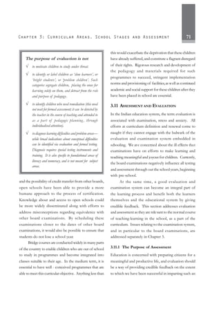 71
and the possibility of credit transfer from other boards,
open schools have been able to provide a more
humane approach to the process of certification.
Knowledge about and access to open schools could
be more widely disseminated along with efforts to
address misconceptions regarding equivalence with
other board examinations. By scheduling these
examinations closer to the dates of other board
examinations, it would also be possible to ensure that
students do not lose a school year.
Bridge courses are conducted widely in many parts
of the country to enable children who are out of school
to study in programmes and become integrated into
classes suitable to their age. In the medium term, it is
essential to have well - conceived programmes that are
able to meet this curricular objective. Anything less than
this would exacerbate the deprivation that these children
have already suffered, and constitute a flagrant disregard
of their rights. Rigorous research and development of
the pedagogy and materials required for such
programmes to succeed, stringent implementation
norms and provisioning of facilities,aswell as continued
academic and social support for these children after they
have been placed in school are essential.
3.11 ASSESSMENT AND EVALUATION
In the Indian education system, the term evaluation is
associated with examination, stress and anxiety. All
efforts at curriculum definition and renewal come to
naught if they cannot engage with the bulwark of the
evaluation and examination system embedded in
schooling. We are concerned about the ill effects that
examinations have on efforts to make learning and
teaching meaningful and joyous for children. Currently,
the board examinations negatively influence all testing
and assessment through out the school years, beginning
with pre-school.
At the same time, a good evaluation and
examination system can become an integral part of
the learning process and benefit both the learners
themselves and the educational system by giving
credible feedback. This section addresses evaluation
and assessment as theyare relevant to the normal course
of teaching-learning in the school, as a part of the
curriculum. Issues relating to the examination system,
and in particular to the board examinations, are
addressed separately in Chapter 5.
3.11.1 The Purpose of Assessment
Education is concerned with preparing citizens for a
meaningful and productive life, and evaluation should
be a way of providing credible feedback on the extent
to which we have been successful in imparting such an
The purpose of evaluation is not
√ to motivate children to study under threat.
√ to identify or label children as ‘slow learners’, or
‘bright students’, or ‘problem children’. Such
categories segregate children, placing the onus for
learning solely on them, and detract from the role
and purpose of pedagogy.
√ to identify children who need remediation (this need
not wait for formal assessment; it can be detected by
the teacher in the course of teaching and attended to
as a part of pedagogic planning , through
individualised attention).
√ todiagnoselearningdifficulties and problemareas—
while broad indications about conceptual difficulties
can be identified via evaluation and formal testing.
Diagnosis requires special testing instruments and
training. It is also specific to foundational areas of
literacy and numeracy, and is not meant for subject
areas.
 