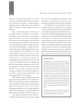 72
education. Seen from this perspective, current
processes of evaluation, which measure and assess a
very limited range of faculties, are highly inadequate
and do not provide a complete picture of an individual's
abilities or progress towards fulfilling the aims of
education.
But even this limited purpose of evaluation, of
providing feedback on scholastic and academic
development, can be achieved only if the teacher is
prepared even before the course of teaching begins,
armed with not only the techniques of assessment but
also the parameters for evaluation and the various tools
that will be employed. In addition to judging the quality
of the students' achievements, a teacher would also
need to collect,analyse and interpret their performances
on various measures of the assessment to come to an
understanding of the extent and nature of the
students' learning in different domains. The purpose
of assessment is necessarily to improve the
teaching-learning process and materials, and to be able
to review the objectives that have been identified for
different school stages by gauging the extent to which
the capabilities of learners have been developed.
Needless to say, this does not mean that tests and
examinations will have to be conducted frequently. On
the contrary, routine activities and exercises can be
employed effectively to assess learning.
Well-designed assessment and regular reportcards
provide learners with feedback, and set standards for
them to strive towards. They also serve to informparents
about the quality of learning and the development and
progress of their wards. This is not a means of
encouraging competition; if one is looking for quality in
education, then segregating and ranking children and
injecting them with feelings of inferiority cannot do it.
Last, credible assessment provides a report, or
certifies the completion of a course of study,providing
other schools and educational institutions, the
community and prospective employers with
information regarding the quality and extent of learning.
The popular notion that evaluation can lead to
identifying the needs of remediation, to be attended
to with remedial teaching, has created many problems
in curriculum planning.The term remediation needs to
be restricted to specific/special programmes that enable
children who are having a problem with literacy/reading
(associated with reading failure and later with
comprehension) or numeracy (especially the symbolic
aspects of mathematical computation and place value).
Teachersrequire specifictraining for effective diagnostic
testing that can be of assistance in remediation efforts.
Similarly, remedial work would require specifically
developed materials and planning so that the teacher is
able to give one-on-one time to work with the child,
Competencies
Competencies is an attempt to shift the focus of
teachingandrelatedassessmentawayfromsuperficial
textbook-based factual content. However, in the
MLL approach, competencies are broken up into
detailed sub-competencies and sub-skills, assuming
that the sum of these sub-skills is the competency.
Frequently, with the focus on behaviour and
performance concepts may not even feature in the
assessment. This logical yet mechanical listing of
sub-skills and rigid timetables for their achievement
does not reflect either the concern that learning and
use of the competency may itself be more flexible,
or that the cycle over which competencies are learnt
need not follow the timing or pace described, or
that the whole may be greater than the sum of the
parts.
Designing learning and test items for these detailed
lists, and teaching to these learning outcomes, is
impractical and pedagogically unsound.
 