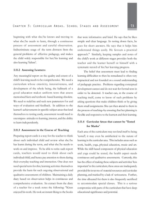 73
beginning with what she/he knows and moving to
what she/he needs to learn, through a continuous
process of assessment and careful observation.
Indiscriminate usage of the term distracts from the
general problems of effective pedagogy, and makes
the child solely responsible for her/his learning and
also learning 'failure'.
3.11.2 Assessing Learners
Any meaningful report on the quality and extent of a
child's learning needs to be comprehensive. We need a
curriculum whose creativity, innovativeness, and
development of the whole being, the hallmark of a
good education makes uniform tests that assess
memorised facts and textbook -based learning obsolete.
We need to redefine and seek new parameters for and
ways of evaluation and feedback. In addition to the
learner's achievements in specific subject areas that lend
themselves to testing easily, assessment would need to
encompass attitudes to learning, interest, and the ability
to learn independently.
3.11.3 Assessment in the Course of Teaching
Preparing report cards is a way for the teacher to think
about each individual child and review what she/he
has learnt during the term, and what she/he needs to
work on and improve. To be able to write such report
cards, teachers would need to think about each
individual child, and hence pay attention to them during
their everyday teaching and interaction. One does not
need special tests for this; learning activities themselves
provide the basis for such ongoing observational and
qualitative assessments of children. Maintaining a daily
diary based on observation helps in continuous and
comprehensive evaluation. An extract from the diary
of a teacher for a week notes the following: "Kiran
enjoyed his work. He took an instant liking to the books
that were informative and brief. He says that he likes
simple and clear language. In noting down facts, he
goes for short answers. He says that it helps him
understand things easily. He favours a practical
approach." Similarly, keeping samples and notes of
the child's work at different stages provides both the
teacher and the learner herself or himself with a
systematic record of his/her learning progress.
The belief that assessment must lead to finding
learning difficulties to then be remediated is often very
impractical and not founded on a sound understanding
of pedagogic practice. Problems regarding conceptual
development cannot and do not wait for formal tests in
order to be detected. A teacher can, in the course of
teaching itself, come to know of such problems by
asking questions that make children think or by giving
them small assignments. She can then attend to them in
the process of teaching–by ensuring that her planning is
flexible and responsive to the learners and their learning.
3.11.4 Curricular Areas that cannot be 'Tested
for Marks'
Each area of the curriculum may not lend itself to being
'tested'; it may even be antithetical to the nature of
learning in the curricular area. This includes areas such as
work, health, yoga, physical education, music and art.
While the skill-based component of physical education
and yoga could be tested, the health aspect needs
continuous and qualitative assessments. Currently, this
has the effect of making these subjects and activities 'less
important' in the curriculum; these areas are inadequately
provided forinterms of materialresourcesandcurricular
planning, and marked by a lack of seriousness. Further,
the time allocated for them is also frequently sacrificed
to accommodate special classes. This is a serious
compromise with parts of the curriculum that have deep
educational significance and potential.
 