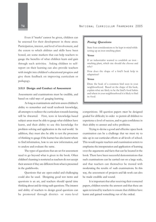 74
Even if 'marks' cannot be given, children can
be assessed for their development in these areas.
Participation, interest, and level of involvement, and
the extent to which abilities and skills have been
honed, are some markers that can help teachers to
gauge the benefits of what children learn and gain
through such activities. Asking children to self-
report on their learning can also provide teachers
with insight into children's educational progress and
give them feedback on improving curriculum or
pedagogy.
3.11.5 Design and Conduct of Assessment
Assessments and examinations must be credible, and
based on valid ways of gauging learning.
As long as examinations and tests assess children's
ability to remember and recall textbook knowledge,
all attempts to redirect the curriculum towards learning
will be thwarted. First, tests in knowledge-based
subject areas must be able to gauge what children have
learnt, and their ability to use this knowledge for
problem solving and application in the real world. In
addition, they must also be able to test the processes
of thinking to gauge if the learner has also learnt where
to find information, how to use new information, and
to analyse and evaluate the same.
The types of questions that are set for assessment
need to go beyond what is given in the book. Often
children's learning is restricted as teachers do not accept
their answers if they are different from what is presented
in the guidebooks.
Questions that are open-ended and challenging
could also be used. Designing good test items and
questions is an art, and teachers should spend time
thinking about and devising such questions. The interest
and ability of teachers to design good questions can
be promoted through district- or state-level
competitions. All question papers must be designed
graded for difficulty in order to permit all children to
experience a level of success, and to gain confidence in
their ability to answer and solve problems.
Trying to devise a good and effective open-book
examination can be a challenge that we must try to
take up in our curricular efforts at all levels of school.
This would require teachers and examination setters to
emphasise the interpretation and application of learning
over the arguments and facts that can be located in the
book. There have been successful demonstrations that
such examinations can be carried out on a large scale,
and that teachers can themselves be trusted with
moderating the results of such examinations. In this
way, the assessment of projects and lab work can also
be made credible and sound.
It is important that after receiving their corrected
papers, children rewrite the answers and that these are
again reviewed by teachers to ensure that children have
learnt and gained something out of the ordeal.
Posing Questions
State four considerations to be kept in mind while
setting up an iron-smelting plant.
Versus
If an industrialist wanted to establish an iron -
smelting plant, which site should she choose and
why?
How does the shape of a bird’s beak help in
adaptation?
Versus
Draw the beak of a common bird seen in your
neighbourhood. Based on the shape of the beak,
explain what are likely to be the bird's food habits
and where in your neighbourhood it is likely to find
its food.
 