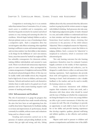 75
Competition is motivating, but it is an extrinsic
rather than intrinsic formof motivation. It is,of course,
much easier to establish and to manipulate, and
therefore frequently resorted to by teachers and school
systems as a way creating and nurturing the drive for
excellence. Schools begin 'ranking' children as early as
their pre-primary years as a way of inculcating in them
a competitive spirit. Such a competitive drive has
several negative side effects on learning; often superficial
learning is sufficient to create and maintain impressions,
and over time students lose their ability to take initiative
or do things for the fulfilment of one's own interest;
hence, areas that cannot be 'marked' are neglected. This
has unhealthy consequences for classroom culture,
making children individualistic and unsuited to team
work. There is an absurd and unnecessary importance
given to term examinations, often accompanied by
extreme arrangements of invigilation and secrecy.While
the physical and psychological effects of this may not
be readily visible until middle school, they frequently
lead to high levels of stress in children, and cause early
burnout. Schools and teachers need to ask themselves
whether there is really much to be gained out of such
practices and to what extent learning requires such
systems of marking and ranking.
3.11.6 Self-assessment and Feedback
The role of assessment is to gauge the progress that
both learner and teacher have made towards achieving
the aims that have been set and appraising how this
could be done better.Opportunity for feedback, leading
to revision and improvement of performance, should
constantly be available, without exams and evaluations
being used as a threat to study.
Grading and correction carried out in the
presence of students and providing feedback on the
answers they get right and wrong, and why. Asking
children about why they answered what they did assists
teachers in going beyond the written answer to engage
with children's thinking. Such processes also take away
the frightening judgemental quality of marks obtained
in a test, and enable children to understand and focus
on their mistakes and learn through these mistakes.
Sometimes head teachers object, claiming that
correction in the presence of the child reduces
'objectivity'. This is a misplaced concern for 'objectivity',
stemming from a competitive system that believes in
judging children. Such a concern for 'objectivity' is
misplaced in evaluation, which is consistent with
educational goals.
Not only learning outcomes but also learning
experiences themselves must be evaluated. Learners
happily comment on the totality of their experience.
Exercises, both individual and collective, can be
designed to enable them to reflect on and assess their
learning experiences. Such experiences also provide
them with self-regulatory capabilities essential for
'learning to learn'. Such information is also valuable
feedback to the teacher, and can be used to modify
the learning system as a whole.
Every classroom interaction with children
requires their evaluation of their own work, and a
discussion with them about what should be tested
and the ways of finding out whether the competencies
are being developed or not. Even very young children
are able to give correct assessments of what they can
or cannot do well. The role of teaching is to provide
an opportunity to each child to learn to the best of
his or her ability and provide learning experiences
that develop cognitive qualities, physical well-being
and athletic qualities, as also affective and aesthetic
qualities.
Report cards need to present to children and
parents a comprehensive and holistic view of the child's
 