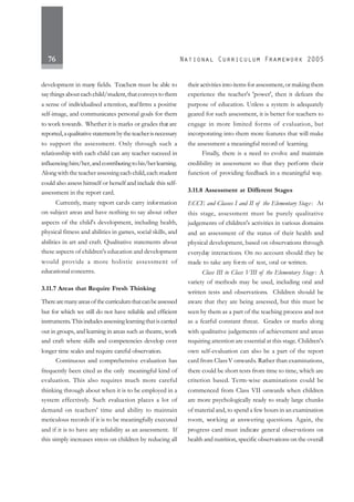 76
development in many fields. Teachers must be able to
saythingsabouteachchild/student,thatconveystothem
a sense of individualised attention, reaffirms a positive
self-image, and communicates personal goals for them
to work towards. Whether it is marks or grades that are
reported,aqualitativestatementbytheteacherisnecessary
to support the assessment. Only through such a
relationship with each child can any teacher succeed in
influencinghim/her,andcontributingtohis/herlearning.
Along with the teacher assessing each child, each student
could also assess himself or herself and include this self-
assessment in the report card.
Currently, many report cards carry information
on subject areas and have nothing to say about other
aspects of the child's development, including health,
physical fitness and abilities in games, social skills, and
abilities in art and craft. Qualitative statements about
these aspects of children's education and development
would provide a more holistic assessment of
educational concerns.
3.11.7 Areas that Require Fresh Thinking
Therearemanyareasofthecurriculumthatcanbeassessed
but for which we still do not have reliable and efficient
instruments.Thisincludesassessinglearningthatiscarried
out in groups, and learning in areas such as theatre, work
and craft where skills and competencies develop over
longer time scales and require careful observation.
Continuous and comprehensive evaluation has
frequently been cited as the only meaningful kind of
evaluation. This also requires much more careful
thinking through about when it is to be employed in a
system effectively. Such evaluation places a lot of
demand on teachers' time and ability to maintain
meticulous records if it is to be meaningfully executed
and if it is to have any reliability as an assessment. If
this simply increases stress on children by reducing all
their activities into items for assessment, or making them
experience the teacher's 'power', then it defeats the
purpose of education. Unless a system is adequately
geared for such assessment, it is better for teachers to
engage in more limited forms of evaluation, but
incorporating into them more features that will make
the assessment a meaningful record of learning.
Finally, there is a need to evolve and maintain
credibility in assessment so that they perform their
function of providing feedback in a meaningful way.
3.11.8 Assessment at Different Stages
ECCE and Classes I and II of the Elementary Stage : At
this stage, assessment must be purely qualitative
judgements of children's activities in various domains
and an assessment of the status of their health and
physical development, based on observations through
everyday interactions. On no account should they be
made to take any form of test, oral or written.
Class III to Class VIII of the Elementary Stage : A
variety of methods may be used, including oral and
written tests and observations. Children should be
aware that they are being assessed, but this must be
seen by them as a part of the teaching process and not
as a fearful constant threat. Grades or marks along
with qualitative judgements of achievement and areas
requiring attention are essential at this stage. Children's
own self-evaluation can also be a part of the report
card from ClassV onwards. Rather than examinations,
there could be short tests from time to time, which are
criterion based. Term-wise examinations could be
commenced from Class VII onwards when children
are more psychologically ready to study large chunks
of material and, to spend a few hours in an examination
room, working at answering questions. Again, the
progress card must indicate general observations on
health and nutrition, specific observations on the overall
 
