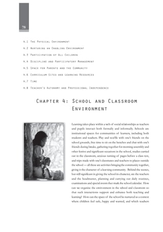 78
Learning takes place within a web of social relationships as teachers
and pupils interact both formally and informally. Schools are
institutional spaces for communities of learners, including both
students and teachers. Play and scuffle with one’s friends on the
school grounds, free time to sit on the benches and chat with one’s
friends during breaks, gathering together for morning assembly and
other festive and significant occasions in the school, studies carried
out in the classroom, anxious turning of pages before a class test,
and trips made with one’s classmates and teachers to places outside
the school — all these are activities bringingthe community together,
giving it the character of a learning community. Behind the scenes,
but still significant in giving the school its character, are the teachers
and the headmaster, planning and carrying out daily routines,
examinations and special events that mark the school calendar. How
can we organise the environment in the school and classroom so
that such interactions support and enhance both teaching and
learning? How can the space of the school be nurtured as a context
where children feel safe, happy and wanted, and which teachers
 