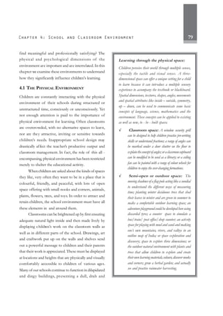 79
find meaningful and professionally satisfying? The
physical and psychological dimensions of the
environment are important and are interrelated. In this
chapter we examine these environments to understand
how they significantly influence children’s learning.
4.1 THE PHYSICAL ENVIRONMENT
Children are constantly interacting with the physical
environment of their schools during structured or
unstructured time, consciously or unconsciously. Yet
not enough attention is paid to the importance of
physical environment for learning. Often classrooms
are overcrowded, with no alternative spaces to learn,
nor are they attractive, inviting or sensitive towards
children’s needs. Inappropriate school design may
drastically affect the teacher’s productive output and
classroom management. In fact, the role of this all -
encompassing, physical environment has been restricted
merely to shelter the educational activity.
When children are asked about the kinds of spaces
they like, very often they want to be in a place that is
colourful, friendly, and peaceful, with lots of open
space offering with small nooks and corners, animals,
plants, flowers, trees, and toys. In order to attract and
retain children, the school environment must have all
these elements in and around them.
Classrooms can be brightened up by first ensuring
adequate natural light inside and then made lively by
displaying children’s work on the classroom walls as
well as in different parts of the school. Drawings, art
and craftwork put up on the walls and shelves send
out a powerful message to children and their parents
that their work is appreciated. These must be displayed
at locations and heights that are physically and visually
comfortably accessible to children of various ages.
Many of our schools continue to function in dilapidated
and dingy buildings, presenting a dull, drab and
Learning through the physical space:
Children perceive their world through multiple senses,
especially the tactile and visual senses. A three-
dimensional space can offer a unique setting for a child
to learn because it can introduce a multiple sensory
experience to accompany the textbook or blackboard.
Spatial dimensions, textures, shapes, angles, movements
and spatial attributes like inside – outside, symmetry,
up – down, can be used to communicate some basic
concepts of language, science, mathematics and the
environment. These concepts can be applied to existing
as well as new, to - be - built spaces.
√
√
√
√
√ Classroom space: A window security grill
can be designed to help children practise pre-writing
skills or understand fractions; a range of angles can
be marked under a door shutter on the floor to
explaintheconceptofangles;oraclassroomcupboard
can be modified to be used as a library; or a ceiling
fan can be painted with a range of colour wheels for
children to enjoy the ever-changing formations.
√
√
√
√
√ Semi-open or outdoor space: The
moving shadows of a flag-pole acting like a sundial
to understand the different ways of measuring
time; planting winter deciduous trees that shed
their leaves in winter and are green in summer to
make a comfortable outdoor learning space; an
adventureplaygroundcouldbedevelopedhereusing
discarded tyres; a counter space to simulate a
bus/train/ post office/shop counter; an activity
space for playing with mud and sand and making
one’s own mountains, rivers, and valleys in an
outline map of India; or space exploration and
discovery; space to explore three dimensions; or
the outdoor natural environment with plants and
trees that allow children to explore and create
theirownlearningmaterials,colours,discovernooks
and corners; grow a herbal garden; and actually
see and practise rainwater harvesting.
 