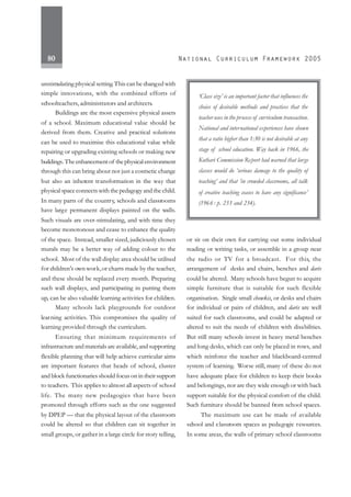 80
unstimulating physical setting.This can be changed with
simple innovations, with the combined efforts of
schoolteachers, administrators and architects.
Buildings are the most expensive physical assets
of a school. Maximum educational value should be
derived from them. Creative and practical solutions
can be used to maximise this educational value while
repairing or upgrading existing schools or making new
buildings.Theenhancementof thephysicalenvironment
through this can bring about not just a cosmetic change
but also an inherent transformation in the way that
physical space connects with the pedagogy and the child.
In many parts of the country, schools and classrooms
have large permanent displays painted on the walls.
Such visuals are over-stimulating, and with time they
become monotonous and cease to enhance the quality
of the space. Instead, smaller sized, judiciously chosen
murals may be a better way of adding colour to the
school. Most of the wall display area should be utilised
for children’s own work,or charts made by the teacher,
and these should be replaced every month. Preparing
such wall displays, and participating in putting them
up, can be also valuable learning activities for children.
Many schools lack playgrounds for outdoor
learning activities. This compromises the quality of
learning provided through the curriculum.
Ensuring that minimum requirements of
infrastructure and materials are available, and supporting
flexible planning that will help achieve curricular aims
are important features that heads of school, cluster
and block functionaries should focus on in their support
to teachers. This applies to almost all aspects of school
life. The many new pedagogies that have been
promoted through efforts such as the one suggested
by DPEP — that the physical layout of the classroom
could be altered so that children can sit together in
small groups, or gather in a large circle for story telling,
or sit on their own for carrying out some individual
reading or writing tasks, or assemble in a group near
the radio or TV for a broadcast. For this, the
arrangement of desks and chairs, benches and daris
could be altered. Many schools have begun to acquire
simple furniture that is suitable for such flexible
organisation. Single small chowkis, or desks and chairs
for individual or pairs of children, and daris are well
suited for such classrooms, and could be adapted or
altered to suit the needs of children with disabilities.
But still many schools invest in heavy metal benches
and long desks, which can only be placed in rows, and
which reinforce the teacher and blackboard-centred
system of learning. Worse still, many of these do not
have adequate place for children to keep their books
and belongings, nor are they wide enough or with back
support suitable for the physical comfort of the child.
Such furniture should be banned from school spaces.
The maximum use can be made of available
school and classroom spaces as pedagogic resources.
In some areas, the walls of primary school classrooms
‘Class size’ is an important factor that influences the
choice of desirable methods and practices that the
teacher uses in the process of curriculum transaction.
National and international experiences have shown
that a ratio higher than 1:30 is not desirable at any
stage of school education. Way back in 1966, the
Kothari Commission Report had warned that large
classes would do ‘serious damage to the quality of
teaching’ and that ‘in crowded classrooms, all talk
of creative teaching ceases to have any significance’
(1966 : p. 233 and 234).
 