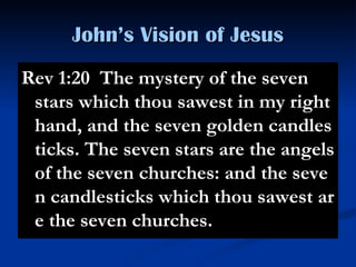 John’s Vision of Jesus Rev 1:20  The mystery of the seven stars which thou sawest in my right hand, and the seven golden candlesticks. The seven stars are the angels of the seven churches: and the seven candlesticks which thou sawest are the seven churches. 