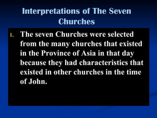 Interpretations of The Seven Churches The seven Churches were selected from the many churches that existed in the Province of Asia in that day because they had characteristics that existed in other churches in the time of John. 