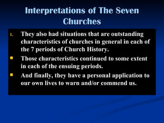 They also had situations that are outstanding characteristics of churches in general in each of the 7 periods of Church History. Those characteristics continued to some extent in each of the ensuing periods.  And finally, they have a personal application to our own lives to warn and/or commend us.   Interpretations of The Seven Churches 