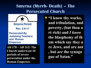 Smyrna (Myrrh- Death) – The Persecuted Church “ I know thy works, and tribulation, and poverty, (but thou art rich) and  I   know  the blasphemy of them which say they are Jews, and are not, but  are  the synagogue of Satan. ”   AD 170 – AD 312 : The Church underwent 10 periods of severe persecution under the Roman Emperors Smyrna Period Rev. 2:8-11 Persecuted By Judaizing Teachers and  Roman Emperors 
