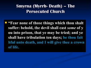 Smyrna (Myrrh- Death) – The Persecuted Church “ Fear none of those things which thou shalt suffer: behold, the devil shall cast  some  of you into prison, that ye may be tried; and ye shall have tribulation ten days;  be thou faithful unto death, and I will give thee a crown of life.  