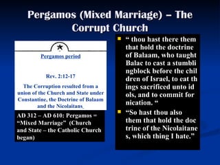 Pergamos (Mixed Marriage) – The Corrupt Church “   thou hast there them that hold  the  doctrine of Balaam, who taught Balac to cast a stumblingblock before the children of Israel, to eat things sacrificed unto idols, and to commit fornication.  “ “ So hast thou also them that hold the doctrine of the Nicolaitanes, which thing I hate. ”   AD 312 – AD 610: Pergamos = “Mixed Marriage”  (Church and State – the Catholic Church began)   Pergamos period Rev. 2:12-17 The Corruption resulted from a union of the Church and State under Constantine, the Doctrine of Balaam and the Nicolaitans   