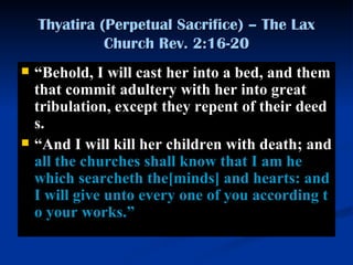 Thyatira (Perpetual Sacrifice) – The Lax Church Rev. 2:16-20 “ B ehold, I will cast her into a bed, and them that commit adultery with her into great tribulation, except they repent of their deeds.  “ A nd I will kill her children with death; and  all the churches shall know that I am he which searcheth the [minds]  and hearts: and I will give unto every one of you according to your works. ” 