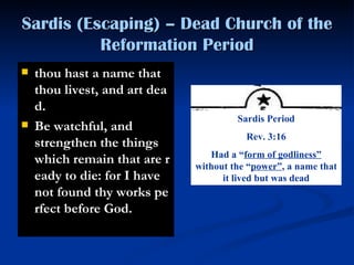 Sardis (Escaping) – Dead Church of the Reformation Period thou hast a name that thou livest, and art dead.  Be watchful, and strengthen the things which remain that are ready to die: for I have not found thy works perfect before God.   Sardis Period Rev. 3:16 Had a “ form of godliness”  without the “ power” , a name that it lived but was dead 
