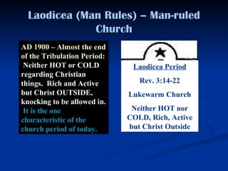 Laodicea (Man Rules) – Man-ruled Church AD 1900 – Almost the end of the Tribulation Period:   Neither HOT or COLD regarding Christian things.  Rich and Active but Christ OUTSIDE, knocking to be allowed in.  It is the one characteristic of the church period of today. Laodicea Period Rev. 3:14-22 Lukewarm Church Neither HOT nor COLD, Rich, Active but Christ Outside 