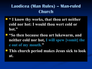 Laodicea (Man Rules) – Man-ruled Church “   I know thy works, that thou art neither cold nor hot: I would thou wert cold or hot. ”   “ So then because thou art lukewarm, and neither cold nor hot,  I will spe w [vomit]  thee out of my mouth. ”   This church period makes Jesus sick to look at.  