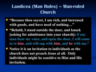 Laodicea (Man Rules) – Man-ruled Church “ Because thou sayest, I am rich, and increased with goods, and have need of nothing …” “ B ehold, I stand  outside  the door, and knock  [asking for admittance into your church] :  if   any man   hear my voice, and open the door, I will come in to  him , and will sup with  him , and  he  with me. ”   Notice it is an invitation to individuals as the church does not preach Jesus at all.  Only individuals might be sensitive to Him and His invitation. 