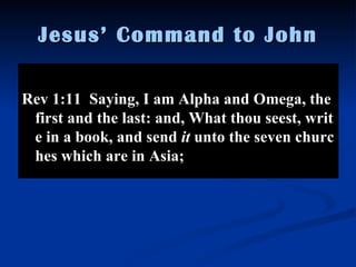 Jesus’ Command to John Rev 1:11  Saying, I am Alpha and Omega, the first and the last: and, What thou seest, write in a book, and send  it  unto the seven churches which are in Asia;  