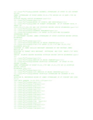 <li class="hl">&nbsp;GEORGE LACKWELL SUTHERLAND OF UPPAT TO HIS FATHER
LT.COL.
JAMES SUTHERLAND OF UPPAT DATED 03.01.1793 RECORD NO 16 DATE 1790 ON
PAGE 48
SCOTISH RECORD OFFICE EDINBURGH.par</li>
<li class="hl">&nbsp;par</li>
<li class="hl">&nbsp;BOOKS OF COUNCIL AND SESSIONpar</li>
<li class="hl">&nbsp;DEED BY ROBERT SUTHERLAND OF ST VINCENT RS38.13
PAGES 14,
1092,230,317,340,349 AND 490 SCOTTISH RECORD OFFICE EDINBURGH.par</li>
<li class="hl">&nbsp;par</li>
<li class="hl">&nbsp;CROMARTY MUNIMENTSpar</li>
<li class="hl">&nbsp;GD46.1.50 DATED 16.06.1829 MRS ELIZABETH
SUTHERLAND WIDOW
OF LIEUTENANT COLONEL JAMES SUTHERLAND OF UPPAT SCOTTISH RECORD OFFICE
EDINBURGH.
par</li>
<li class="hl">&nbsp;par</li>
<li class="hl">&nbsp;SERVICE OF HEIRS CHANCERYpar</li>
<li class="hl">&nbsp;1740-1759 DATED 15.05.1752 AND 18.09.1752
ELIZABETH BAILLIE
DAUGHTER OF JAMES BAILLIE MERCHANT ABERDEEN TO HER BROTHER JAMES
BAILLIE AT
MILLTOWN OF TARBET ONCE MERCHANT ROTTERDAM WHO DIED MARCH 1747 HEIR
PORTION
PARISH KILMUIR EASTER ROSSHIRE SCOTTISH RECORD OFFICE EDINBURGH.par</
li>
<li class="hl">&nbsp;par</li>
<li class="hl">&nbsp;SERVICE OF HEIRS CHANCERYpar</li>
<li class="hl">&nbsp;GEORGE SACKVILLE SUTHERLAND OF UPPAT TO HIS
FATHER COLONEL
JAMES SUTHERLAND OF UPPAT 03.01.1793 AND 15.01.1793 NO 16 SCOTTISH
RECORD OFFICE
EDINBURGH.par</li>
<li class="hl">&nbsp;par</li>
<li class="hl">&nbsp;cf1 SERVICE OF HEIRS CHANCERYpar</li>
<li class="hl">&nbsp;GEORGE SACKVILLE SUTHERLAND MD LACKNOW TO HIS
MOTHER
GEORGINA M. MACKENZIE WIDOW OF JAMES SUTHERLAND OF ST VINCENT WHO DIED
20.12.
1864 HEIR GENERAL 15.05.1875.cf2par</li>
<li class="hl">&nbsp;par</li>
<li class="hl">&nbsp;tabpar</li>
<li class="hl">&nbsp;par</li>
<li class="hl">&nbsp;tabpar</li>
<li class="hl">&nbsp;par</li>
<li class="hl">&nbsp;tabpar</li>
<li class="hl">&nbsp;par</li>
<li class="hl">&nbsp;tabpar</li>
<li class="hl">&nbsp;par</li>
<li class="hl">&nbsp;tabpar</li>
<li class="hl">&nbsp;par</li>
<li class="hl">&nbsp;tab par</li>
<li class="hl">&nbsp;par</li>
<li class="hl">&nbsp;tabpar</li>
<li class="hl">&nbsp;par</li>
<li class="hl">&nbsp;tabpar</li>
 