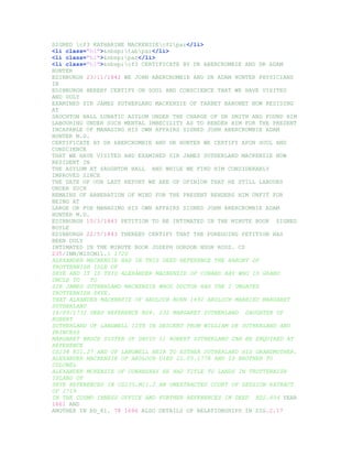 SIGNED cf3 KATHARINE MACKENZIEcf2par</li>
<li class="hl">&nbsp;tabpar</li>
<li class="hl">&nbsp;par</li>
<li class="hl">&nbsp;cf3 CERTIFICATE BY DR ABERCROMBIE AND DR ADAM
HUNTER
EDINBURGH 23/11/1842 WE JOHN ABERCROMBIE AND DR ADAM HUNTER PHYSICIANS
IN
EDINBURGH HEREBY CERTIFY ON SOUL AND CONSCIENCE THAT WE HAVE VISITED
AND DULY
EXAMINED SIR JAMES SUTHERLAND MACKENZIE OF TARBET BARONET NOW RESIDING
AT
SAUCHTON HALL LUNATIC ASYLUM UNDER THE CHARGE OF DR SMITH AND FOUND HIM
LABOURING UNDER SUCH MENTAL IMBECILITY AS TO RENDER HIM FOR THE PRESENT
INCAPABLE OF MANAGING HIS OWN AFFAIRS SIGNED JOHN ABERCROMBIE ADAM
HUNTER M.D.
CERTIFICATE BY DR ABERCROMBIE AND DR HUNTER WE CERTIFY APON SOUL AND
CONSCIENCE
THAT WE HAVE VISITED AND EXAMINED SIR JAMES SUTHERLAND MACKENZIE NOW
RESIDENT IN
THE ASYLUM AT SAUGHTON HALL AND WHILE WE FIND HIM CONSIDERABLY
IMPROVED SINCE
THE DATE OF OUR LAST REPORT WE ARE OF OPINION THAT HE STILL LABOURS
UNDER SUCH
REMAINS OF ABBERATION OF MIND FOR THE PRESENT RENDERS HIM UNFIT FOR
BEING AT
LARGE OR FOR MANAGING HIS OWN AFFAIRS SIGNED JOHN ABERCROMBIE ADAM
HUNTER M.D.
EDINBURGH 10/3/1843 PETITION TO BE INTIMATED IN THE MINUTE BOOK SIGNED
BOYLE
EDINBURGH 22/5/1843 THEREBY CERTIFY THAT THE FOREGOING PETITION HAS
BEEN DULY
INTIMATED IN THE MINUTE BOOK JOSEPH GORDON HUGH ROSS. CS
235/INM/MISCM11.1 1720
ALEXANDER MACKENZIE HAD IN THIS DEED REFERENCE THE BARONY OF
TROTTERNISH ISLE OF
SKYE AND IT IS THIS ALEXANDER MACKENZIE OF CONANS BAY WHO IS GRAND
UNCLE TO    TO
SIR JAMES SUTHERLAND MACKENZIE WHOS DOCTOR HAD THE 2 UNGATES
TROTTERNISH SKYE.
THAT ALXANDER MACKENZIE OF ARDLOCH BORN 1692 ARDLOCH MARRIED MARGARET
SUTHERLAND
16/09/1732 DEED REFERENCE RD4. 232 MARGARET SUTHERLAND DAUGHTER OF
ROBERT
SUTHERLAND OF LANGWELL 12TH IN DESCENT FROM WILLIAM DE SUTHERLAND AND
PRINCESS
MARGARET BRUCE SISTER OF DAVID 11 ROBERT SUTHERLAND CAN BE ENQUIRED AT
REFERENCE
CS238 H11.27 AND OF LANGWELL HEIR TO ESTHER SUTHERLAND HIS GRANDMOTHER.
ALEXANDER MACKENZIE OF ARDLOCH DIED 21.05.1778 AND IS BROTHER TO
COLONEL
ALEXANDER MCKENZIE OF CONANSBAY HE HAD TITLE TO LANDS IN TROTTERNISH
ISLAND OF
SKYE REFERENCED IN CS235.M11.2 AN UNEXTRACTED COURT OF SESSION EXTRACT
OF 1719
IN THE COSMO INNESS OFFICE AND FURTHER REFERENCES IN DEED RD2.654 YEAR
1661 AND
ANOTHER IN RD_81. 78 1696 ALSO DETAILS OF RELATIONSHIPS IN SIG.2.17
 