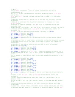 DATED 6
AUGUST 1787 CONCERNING LANDS IN ASSYNT DESTINATION FROM THESE
PREDECESSORS IN
RD2.242.1. BY WILLIAM WEMYSS TO ALEXANDER MACKENZIE DATED 29.01.1787
AND IN RH8.
1100 DATED 1727 FURTHER INFORMATION RELATING TO LAND DEVOLMENT FROM
ARDLOCH
MACKENZIES HEIRS MALE OF TALZIE. IT IS NOTICED THAT BROTHERS COLONEL
ALEXANDER
MCKENZIE OF CONANSBAY AND ALEXANDER MACKENZIE OF ARDLOCH WHO DIED
21.5.1778 ARE
BROTHERS TO KENNETH MACKENZIE XV1 4TH EARL OF SEAFORTH ONE OF THE
BROTHERS JOHN
MACKENZIE OF ASSYNTS HEIR, HIS SON TO HIS UNCLE FIRST HELD BY SIR DONALD
MCDONALD, LANDS TROTTERNISH 13.02.1727 IN THE GREAT SEAL BARONY OF
MCDONALD 10.
12.1754 IN FAVOUR OF SIR DONALD MCDONALD BARONET.par</li>
<li class="hl">&nbsp;par</li>
<li class="hl">&nbsp;par</li>
<li class="hl">&nbsp;par</li>
<li class="hl">&nbsp;RS38.62 INVERNESSA DISPOSITION BY HANNAH FRASER
RESIDING
INVERNESS INFAVOUR OF JEAN MACKAY SUTHERLAND SISTER TO ELIZABETH BAILLIE
SUTHERLAND SPOUSE OF LT.COL.JAMES SUTHERLAND OF UPPAT AND JEAN MCKAY
SUTHERLAND
A RELATION OF ELIZABETH BAILLIE WHOS NEPHEW IS JAMES SUTHERLAND
MACKENZIEcf2par</li>
<li class="hl">&nbsp;tabpar</li>
<li class="hl">&nbsp;tabpar</li>
<li class="hl">&nbsp;tabpar</li>
<li class="hl">&nbsp;IN CS 239 M78. 7 JAMES SUTHERLAND MACKENZIE SON OF
KATHARINE MACKENZIE WHO LIVED 7 INDIA STREET EDINBURGH COURT LITIGATION
OF THE
USE OF ARMORIAL ARMS UED BY JAMES SUTHERLAND MACKENZIE BELONGING TO HIS
MOTHER
KATHARINE SUTHERLAND.par</li>
<li class="hl">&nbsp;par</li>
<li class="hl">&nbsp;tabpar</li>
<li class="hl">&nbsp;par</li>
<li class="hl">&nbsp;tabpar</li>
<li class="hl">&nbsp;tabpar</li>
<li class="hl">&nbsp;par</li>
<li class="hl">&nbsp;tabpar</li>
<li class="hl">&nbsp;par</li>
<li class="hl">&nbsp;tabpar</li>
<li class="hl">&nbsp;cf0lang1033 GEORGE SACKVILLE SUTHERLAND MENTIONS
3
NEPHEWS IN RD5 382.180 DATED 12/3/1829 SRO EDINBURGH GEORGE THE
BROTHER OF
COLONEL JAMES SUTHERLAND OF UPPAT AND EWEN BAILLIE WHO WAS A MAJOR
GENERAL 23RD
BENGAL REGIMENT AND THE OTHER BROTHER ROBERT SUTHERLAND WHO WAS MARRIED
TO A
MURCHISON HER BROTHER KNOWN AS ROD ERICK MURCHISON GEORGE SACKVILLE
SUTHERLAND
NEPHEWS ARE DUNCAN FORBES SUTHERLAND GEORGE MCKAY SUTHERLAND AND JAMES
SUTHERLAND WHO WAS MARRIED TO GEORGINA M. MACKENZIE WHERE SERVICE 1875
 