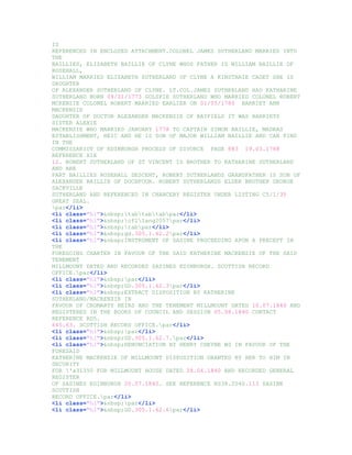 IS
REFERENCED IN ENCLOSED ATTACHMENT.COLONEL JAMES SUTHERLAND MARRIED INTO
THE
BAILLIES, ELIZABETH BAILLIE OF CLYNE WHOS FATHER IS WILLIAM BAILLIE OF
ROSEHALL,
WILLIAM MARRIED ELIZABETH SUTHERLAND OF CLYNE A KINSTARIE CADET SHE IS
DAUGHTER
OF ALEXANDER SUTHERLAND OF CLYNE. LT.COL.JAMES SUTHERLAND HAD KATHARINE
SUTHERLAND BORN 09/01/1773 GOLSPIE SUTHERLAND WHO MARRIED COLONEL ROBERT
MCKENZIE COLONEL ROBERT MARRIED EARLIER ON 01/05/1780 HARRIET ANN
MACKENZIE
DAUGHTER OF DOCTOR ALEXANDER MACKENZIE OF BAYFIELD IT WAS HARRIETS
SISTER ALEXIE
MACKENZIE WHO MARRIED JANUARY 1778 TO CAPTAIN SIMON BAILLIE, MADRAS
ESTABLISHMENT, HEIC AND HE IS SON OF MAJOR WILLIAM BAILLIE AND CAN FIND
IN THE
COMMISSARIOT OF EDINBURGH PROCESS OF DIVORCE PAGE 883 19.03.1788
REFERENCE X1X
12. ROBERT SUTHERLAND OF ST VINCENT IS BROTHER TO KATHARINE SUTHERLAND
AND ARE
PART BAILLIES ROSEHALL DESCENT, ROBERT SUTHERLANDS GRANDFATHER IS SON OF
ALEXANDER BAILLIE OF DOCHFOUR. ROBERT SUTHERLANDS ELDER BROTHER GEORGE
SACKVILLE
SUTHERLAND AND REFERENCED IN CHANCERY REGISTER UNDER LISTING C5/1/35
GREAT SEAL.
par</li>
<li class="hl">&nbsp;tabtabtabpar</li>
<li class="hl">&nbsp;cf2lang2057par</li>
<li class="hl">&nbsp;tabpar</li>
<li class="hl">&nbsp;gd.305.1.62.2par</li>
<li class="hl">&nbsp;INSTRUMENT OF SASINE PROCEEDING APON A PRECEPT IN
THE
FOREGOING CHARTER IN FAVOUR OF THE SAID KATHERINE MACKENZIE OF THE SAID
TENEMENT
MILLMOUNT DATED AND RECORDED SASINES EDINBURGH. SCOTTISH RECORD
OFFICE.par</li>
<li class="hl">&nbsp;par</li>
<li class="hl">&nbsp;GD.305.1.62.3par</li>
<li class="hl">&nbsp;EXTRACT DISPOSITION BY KATHERINE
SUTHERLAND/MACKENZIE IN
FAVOUR OF CROMARTY HEIRS AND THE TENEMENT MILLMOUNT DATED 10.07.1840 AND
REGISTERED IN THE BOOKS OF COUNCIL AND SESSION 05.08.1840 CONTACT
REFERENCE RD5.
645.63. SCOTTISH RECORD OFFICE.par</li>
<li class="hl">&nbsp;par</li>
<li class="hl">&nbsp;GD.305.1.62.7.par</li>
<li class="hl">&nbsp;RENUNCIATION BY HENRY CHEYNE WS IN FAVOUR OF THE
FORESAID
KATHERINE MACKENZIE OF MILLMOUNT DISPOSITION GRANTED BY HER TO HIM IN
SECURITY
FOR 'a31350 FOR MILLMOUNT HOUSE DATED 28.06.1840 AND RECORDED GENERAL
REGISTER
OF SASINES EDINBURGH 20.07.1840. SEE REFERENCE RS38.2040.113 SASINE
SCOTTISH
RECORD OFFICE.par</li>
<li class="hl">&nbsp;par</li>
<li class="hl">&nbsp;GD.305.1.62.6par</li>
 