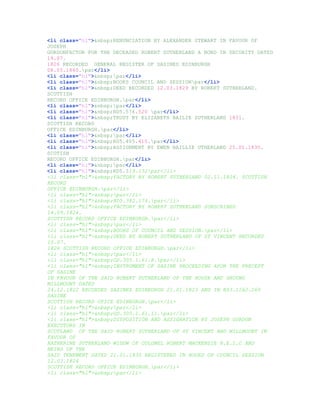 <li class="hl">&nbsp;RENUNCIATION BY ALEXANDER STEWART IN FAVOUR OF
JOSEPH
GORDONFACTOR FOR THE DECEASED ROBERT SUTHERLAND A BOND IN SECURITY DATED
19.07.
1826 RECORDED GENERAL REGISTER OF SASINES EDINBURGH
08.05.1840.par</li>
<li class="hl">&nbsp;par</li>
<li class="hl">&nbsp;BOOKS COUNCIL AND SESSIONpar</li>
<li class="hl">&nbsp;DEED RECORDED 12.03.1829 BY ROBERT SUTHERLAND.
SCOTTISH
RECORD OFFICE EDINBURGH.par</li>
<li class="hl">&nbsp;par</li>
<li class="hl">&nbsp;RD5.576.520 par</li>
<li class="hl">&nbsp;TRUST BY ELIZABETH BAILIE SUTHERLAND 1831.
SCOTTISH RECORD
OFFICE EDINBURGH.par</li>
<li class="hl">&nbsp;par</li>
<li class="hl">&nbsp;RD5.405.415.par</li>
<li class="hl">&nbsp;ASSIGNMENT BY EWEN BAILLIE UTHERLAND 25.01.1830.
SCOTISH
RECORD OFFICE EDINBURGH.par</li>
<li class="hl">&nbsp;par</li>
<li class="hl">&nbsp;RD5.319.132par</li>
<li class="hl">&nbsp;FACTORY BY ROBERT SUTHERLAND 02.11.1824. SCOTTISH
RECORD
OFFICE EDINBURGH.par</li>
<li class="hl">&nbsp;par</li>
<li class="hl">&nbsp;RD5.382.174.par</li>
<li class="hl">&nbsp;FACTORY BY ROBERT SUTHERLAND SUBSCRIBED
14.09.1824.
SCOTTISH RECORD OFFICE EDINBURGH.par</li>
<li class="hl">&nbsp;par</li>
<li class="hl">&nbsp;BOOKS OF COUNCIL AND SESSION.par</li>
<li class="hl">&nbsp;DEED BY ROBERT SUTHERLAND OF ST VINCENT RECORDED
15.07.
1826 SCOTTISH RECORD OFFICE EDINBURGH.par</li>
<li class="hl">&nbsp;par</li>
<li class="hl">&nbsp;GD.305.1.61.8.par</li>
<li class="hl">&nbsp;INSTRUMENT OF SASINE PROCEEDING APON THE PRECEPT
OF SASINE
IN FAVOUR OF THE SAID ROBERT SUTHERLAND OF THE HOUSE AND GROUND
MILLMOUNT DATED
24.12.1822 RECORDED SASINES EDINBURGH 21.01.1823 AND IN RS3.1262.260
SASINE
SCOTTISH RECORD OFICE EDINBURGH.par</li>
<li class="hl">&nbsp;par</li>
<li class="hl">&nbsp;GD.305.1.61.11.par</li>
<li class="hl">&nbsp;DISPOSITION AND ASSIGNATION BY JOSEPH GORDON
EXECUTORS IN
SCOTLAND OF THE SAID ROBERT SUTHERLAND OF ST VINCENT AND MILLMOUNT IN
FAVOUR OF
KATHERINE SUTHERLAND WIDOW OF COLONEL ROBERT MACKENZIE H.E.I.C AND
HEIRS OF THE
SAID TENEMENT DATED 21.01.1830 REGISTERED IN BOOKS OF COUNCIL SESSION
12.03.1824
SCOTTISH RECORD OFFICE EDINBURGH.par</li>
<li class="hl">&nbsp;par</li>
 
