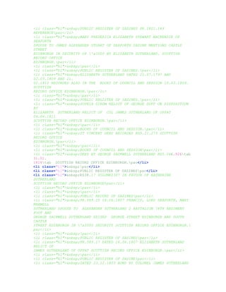 <li class="hl">&nbsp;PUBLIC REGISTER OF SASINES PR.1801.149
REFERENCEpar</li>
<li class="hl">&nbsp;MARY FREDERICA ELIZABETH STEWART MACKENZIE OF
SEAFORTH
SPOUSE TO JAMES ALEXANDER STUART OF SEAFORTH SASINE MENTIONS CASTLE
STREET
EDINBURGH IN SECURITY OF 'a3500 BY ELIZABETH SUTHERLAND. SCOTTISH
RECORD OFFICE
EDINBURGH.par</li>
<li class="hl">&nbsp;par</li>
<li class="hl">&nbsp;PUBLIC REGISTER OF SASINES.par</li>
<li class="hl">&nbsp;ELIZABETH SUTHERLAND DATED 21.07.1797 AND
02.03.1809 AND 21.
02.1810 RECORDED ALSO IN THE BOOKS OF COUNCIL AND SESSION 10.03.1809.
SCOTTISH
RECORD OFFICE EDINBURGH.par</li>
<li class="hl">&nbsp;par</li>
<li class="hl">&nbsp;PUBLIC REGISTER OF SASINES.par</li>
<li class="hl">&nbsp;SOPHIA DIROM RELICT OF GEORGE DUFF ON DISPOSITION
BY
ELIZABETH SUTHERLAND RELICT OF COL JAMES SUTHERLAND OF UPPAT
04.06.1811
SCOTTISH RECORD OFFICE EDINBURGH.par</li>
<li class="hl">&nbsp;par</li>
<li class="hl">&nbsp;BOOKS OF COUNCIL AND SESSION.par</li>
<li class="hl">&nbsp;ST VINCENT DEED RECORDED RD5.21.273 SCOTTISH
RECORD OFFICE
EDINBURGH.par</li>
<li class="hl">&nbsp;par</li>
<li class="hl">&nbsp;BOOKS OF COUNCIL AND SESSIONpar</li>
<li class="hl">&nbsp;DEED BY GEORGE SACKWELL SUTHERLAND RD5.044.926tab
31.01.
1814tab SCOTTISH RECORD OFFICE EDINBURGH.par</li>
<li class="hl">&nbsp;par</li>
<li class="hl">&nbsp;PUBLIC REGISTER OF SASINESpar</li>
<li class="hl">&nbsp;RS38.17 VOLUME2307 IN FAVOUR OF KATHERINE
SUTHERLAND
SCOTTISH RECORD OFFICE EDINBURGHpar</li>
<li class="hl">&nbsp;par</li>
<li class="hl">&nbsp;par</li>
<li class="hl">&nbsp;PUBLIC RECORD OF SASINESpar</li>
<li class="hl">&nbsp;PR.589.25 16.06.1807 FRANCIS, LORD SEAFORTH, MARY
MAXWELL
SUTHERLAND SPOUSE TO ALEXANDER SUTHERLAND 2 BATTALION 78TH REGIMENT
FOOT AND
GEORGE SACKWELL SUTHERLAND SEISED GEORGE STREET EDINBURGH AND SOUTH
CASTLE
STREET EDINBURGH IN 'a3500 SECURITY SCOTTISH RECORD OFFICE EDINBURGH.
par</li>
<li class="hl">&nbsp;par</li>
<li class="hl">&nbsp;PUBLIC REGISTER OF SASINESpar</li>
<li class="hl">&nbsp;PR.589.17 DATED 16.06.1807 ELIZABETH SUTHERLAND
RELICT OF
JAMES SUTHERLAND OF UPPAT SCOTTISH RECORD OFFICE EDINBURGH.par</li>
<li class="hl">&nbsp;par</li>
<li class="hl">&nbsp;PUBLIC REGISTER OF SASINEpar</li>
<li class="hl">&nbsp;DATED 23.12.1803 BOND BY COLONEL JAMES SUTHERLAND
 