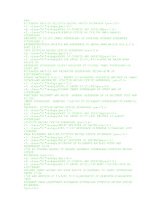 AND
ELIZABETH BAILLIE SCOTTISH RECORD OFFICE EDINBURGH.par</li>
<li class="hl">&nbsp;par</li>
<li class="hl">&nbsp;BOOKS OF COUNCIL AND SESSIONpar</li>
<li class="hl">&nbsp;DALRYMPLE OFFICE RD 293.290 MARY MAXWELL
SUTHERLAND
DAUGHTER OF LT.COL JAMES SUTHERLAND OF UPPATAND HUSBAND ALEXANDER
SUTHERLAND 5
REGIMENTBRITTISH MILITIA AND REFERENCE TO MAJOR EWAN BAILIE H.E.I.C A
BOND 12.07.
1803 SCOTTISH RECORD OFFICE EDINBURGH.par</li>
<li class="hl">&nbsp;par</li>
<li class="hl">&nbsp;BOOKS OF COUNCIL AND SESSIONpar</li>
<li class="hl">&nbsp;RD2.288 DATED 12.07.1803 A BOND BY MAJOR EVAN
BAILIE TO
KATHERINE SUTHERLAND ELDEST DAUGHTER OF COLONEL JAMES SUTHERLAND OF
UPPAT AND
ELIZABETH BAILLIE AND KATHERINE SUTHERLAND SECOND WIFE OF
LIEUTENANTCOLONEL
ROBERT MACKENZIE H.E.I.C FATHER OF ALEXANDER MACKENZIE BROTHER OF JAMES
SUTHERLAND MACKENZIE. SCOTTISH RECORD OFFICE EDINBURGH.par</li>
<li class="hl">&nbsp;par</li>
<li class="hl">&nbsp;RS38.17 DATED 23.12.1803par</li>
<li class="hl">&nbsp;COLONEL JAMES SUTHERLAND OF UPPAT AND OF
SUTHERLAND
FENCIBLES REGIMENT AND MAJOR GENERAL ALEXANDER OF 36 REGIMENT FOOT AND
LT.COL.
JAMES SUTHERLAND GRANTING 'a31000 TO ELIZABETH SUTHERLAND TO FRANCIS,
LORD
SEAFORTH. SCOTTISH RECORD OFFICE EDINBURGH.par</li>
<li class="hl">&nbsp;par</li>
<li class="hl">&nbsp;BOOKS OF COUNCIL AND SESSIONpar</li>
<li class="hl">&nbsp;RD3.292 DATED 22.07.1801 FACTORY BY ROBERT
SUTHERLAND
SCOTTISH RECORD OFFICE EDINBURGH.par</li>
<li class="hl">&nbsp;PUBLIC REGISTER OF SASINEpar</li>
<li class="hl">&nbsp;RS38.17.212 REFERENCE KATHERINE SUTHERLAND GETS
LIFERENT
FROM ELIZABETH BAILLIE SCOTTISH RECORD OFFICE EDINBURGH.par</li>
<li class="hl">&nbsp;par</li>
<li class="hl">&nbsp;PUBLIC REGISTER OF SASINESpar</li>
<li class="hl">&nbsp;IN FAVOUR OF ELIZABETH BAILLIE DATED AND
REGISTERED 13.08.
1796 BY COLONEL MACKAY TO GEORGE SACKWELL SUTHERLAND SCOTTISH RECORD
OFFICE
EDINBURGH.par</li>
<li class="hl">&nbsp;par</li>
<li class="hl">&nbsp;BOOKS OF COUNCIL AND SESSIONpar</li>
<li class="hl">&nbsp;RD2.277 DATED 26.11.1799 BOND 'a31000 PAID BY
LIEUTENANT
COLONEL JAMES MACKAY AND HUGH BAILIE OF ROSEHALL TO JAMES SUTHERLAND
DATED 27.04.
1789 AND MENTION OF 'a3400 TO F.H.MACKENZIE OF SEAFORTH HIGHLANDERS
78TH
REGIMENT FROM LIEUTENANT ALEXANDER SUTHERLAND SCOTTISH RECORD OFFICE
EDINBURGH.
par</li>
 