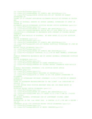 <li class="hl">&nbsp;par</li>
<li class="hl">&nbsp;BOOKS OF COUNCIL AND SESSIONpar</li>
<li class="hl">&nbsp;DURIE OFFICE RD3.292.907 FACTORY BY ROBERT
SUTHERLAND OF
ISLAND OF ST VINCENT APPOINTING ELIZABETH BAILLIE HIS MOTHER AS FACTOR
AND
ESTATE OF ROSEHALL GRANTED BY GEORGE LANGWELL SUTHERLAND OF UPPAT IN
FAVOUR OF
ELIZABETH BAILIE/SUTHERLAND SCOTTISH RECORD OFFICE EDINBURGH.par</li>
<li class="hl">&nbsp;par</li>
<li class="hl">&nbsp;BOOKS OF COUNCIL AND SESSIONpar</li>
<li class="hl">&nbsp;DARYMPLE OFFICE RD2.277.418 DATED 06.09.1799 BOND
DISPOSITION A SUTHERLAND TO MACKENZIE WITH CONCENT OF COLONEL MACKAY
OTHERWISE
KNOWN AS HUGH BAILLIE OF ROSEHALL BY BOND DATED 23.12.1790 SCOTTISH
RECORD
OFFICE EDINBURGH.par</li>
<li class="hl">&nbsp;par</li>
<li class="hl">&nbsp;BOOKS OF COUNCIL AND SESSIONpar</li>
<li class="hl">&nbsp;RD3.260.303 GEORGE SACKVILLE SUTHERLAND TO JOHN MO
SCOTTISH
RECORD OFFICE EDINBURGH.par</li>
<li class="hl">&nbsp;par</li>
<li class="hl">&nbsp;BOOKS OF COUNCIL AND SESSIONpar</li>
<li class="hl">&nbsp;AT FORTROSE 19.11.1794 BY MARY MAXWELL SUTHERLAND
TO
FRANCIS HUMBERSTON MACKENZIE AND BY GEORGE SACKWELL SUTHERLAND SCOTTISH
RECORD
OFFICE EDINBURGH.par</li>
<li class="hl">&nbsp;par</li>
<li class="hl">&nbsp;PRECEPT OF CLARE CONSTATpar</li>
<li class="hl">&nbsp;GRANTED BY COLONEL MACKAY OTHERWISE HUGH BAILLIE
OF
ROSEHALL REGISTERED INVERNESS 1796 SCOTTISH RECOR OFFICE
EDINBURGH.par</li>
<li class="hl">&nbsp;par</li>
<li class="hl">&nbsp;PUBLIC REGISTER OF SASINEpar</li>
<li class="hl">&nbsp;RS38.13 DATED 14.08.1788 ROBERT SUTHERLAND TO
ELIZABETH
COUNTES OF SUTHERLAND RECORDED INVERNESS 11.09.1779 WRITEN BY KENNETH
MACKENZIE
CLERK TO ALEXANDER MACKENZIEWRITER TO THE SIGNET tab SUBSCRIBED AT
GOLSPIE 31.
07.1780 BEFORE HUGH HOUSTON MERCHANT BORA AND JOH FRASE WRITE IN
EDINBURGH.
SCOTTISH RECORD OFFICE EDINBURGH.par</li>
<li class="hl">&nbsp;par</li>
<li class="hl">&nbsp;BOOKS OF COUNCIL AND SEESSIONpar</li>
<li class="hl">&nbsp;BOND RD3.275 DATED 23.12.1790 A SUM OF 'a32000
AND 'a3400
TO GEORGE SACKWELL SUTHERLAND SON OF LIEUTENANT COLONEL JAMES
SUTHERLAND
REFERENCING IN THE tab GREAT SEAL A CHARTER 13.07.1788 AND A SASINE 
tab AT
INVERNESS 28.04.1791 SCOTTISH RECORD OFFICE EDINBURGH.par</li>
<li class="hl">&nbsp;par</li>
<li class="hl">&nbsp;SERVICE OF HEIRS CHANCERYpar</li>
 