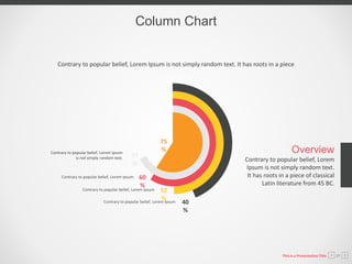 Column Chart
Contrary to popular belief, Lorem Ipsum is not simply random text. It has roots in a piece
Contrary to popular belief, Lorem
Ipsum is not simply random text.
It has roots in a piece of classical
Latin literature from 45 BC.
Overview
Contrary to popular belief, Lorem Ipsum
is not simply random text. 77
%
60
%
52
%
40
%
Contrary to popular belief, Lorem Ipsum
Contrary to popular belief, Lorem Ipsum
Contrary to popular belief, Lorem Ipsum
75
%
This is a Presentation Title 07
 