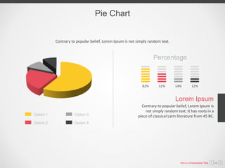 Pie Chart
82% 32% 14% 12%
Contrary to popular belief, Lorem Ipsum is
not simply random text. It has roots in a
piece of classical Latin literature from 45 BC.
Lorem Ipsum
Percentage
Option 3
Option 4
Option 1
Option 2
Contrary to popular belief, Lorem Ipsum is not simply random text.
This is a Presentation Title 08
 