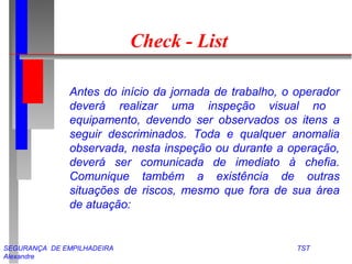 Check - List 
Antes do início da jornada de trabalho, o operador 
deverá realizar uma inspeção visual no 
equipamento, devendo ser observados os itens a 
seguir descriminados. Toda e qualquer anomalia 
observada, nesta inspeção ou durante a operação, 
deverá ser comunicada de imediato à chefia. 
Comunique também a existência de outras 
situações de riscos, mesmo que fora de sua área 
de atuação: 
SEGURANÇA DE EMPILHADEIRA TST 
Alexandre 
 