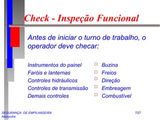 Check - Inspeção Funcional 
 Antes de iniciar o turno de trabalho, o 
operador deve checar: 
 Instrumentos do painel Buzina 
 Faróis e lanternas Freios 
 Controles hidráulicos Direção 
 Controles de transmissão Embreagem 
 Demais controles Combustível 
SEGURANÇA DE EMPILHADEIRA TST 
Alexandre 
 