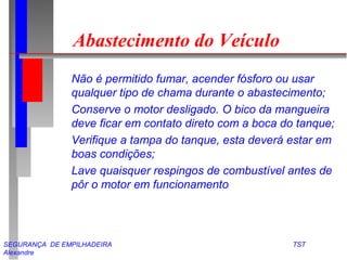 Abastecimento do Veículo 
 Não é permitido fumar, acender fósforo ou usar 
qualquer tipo de chama durante o abastecimento; 
 Conserve o motor desligado. O bico da mangueira 
deve ficar em contato direto com a boca do tanque; 
 Verifique a tampa do tanque, esta deverá estar em 
boas condições; 
 Lave quaisquer respingos de combustível antes de 
pôr o motor em funcionamento 
SEGURANÇA DE EMPILHADEIRA TST 
Alexandre 
 