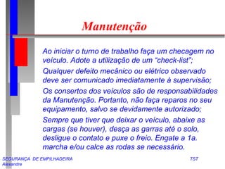 Manutenção 
 Ao iniciar o turno de trabalho faça um checagem no 
veículo. Adote a utilização de um “check-list”; 
 Qualquer defeito mecânico ou elétrico observado 
deve ser comunicado imediatamente à supervisão; 
 Os consertos dos veículos são de responsabilidades 
da Manutenção. Portanto, não faça reparos no seu 
equipamento, salvo se devidamente autorizado; 
 Sempre que tiver que deixar o veículo, abaixe as 
cargas (se houver), desça as garras até o solo, 
desligue o contato e puxe o freio. Engate a 1a. 
marcha e/ou calce as rodas se necessário. 
SEGURANÇA DE EMPILHADEIRA TST 
Alexandre 
 