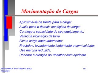 Movimentação de Cargas 
 Aproxime-se de frente para a carga; 
 Avalie peso e demais condições da carga; 
 Conheça a capacidade de seu equipamento; 
 Verifique inclinação da torre. 
 Fixe a carga adequadamente; 
 Proceda o levantamento lentamente e com cuidado; 
 Use marcha reduzida; 
 Redobre a atenção ao trabalhar com ajudante. 
SEGURANÇA DE EMPILHADEIRA TST 
Alexandre 
 