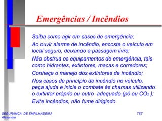 Emergências / Incêndios 
 Saiba como agir em casos de emergência; 
 Ao ouvir alarme de incêndio, encoste o veículo em 
local seguro, deixando a passagem livre; 
 Não obstrua os equipamentos de emergência, tais 
como hidrantes, extintores, macas e corredores; 
 Conheça o manejo dos extintores de incêndio; 
 Nos casos de princípio de incêndio no veículo, 
peça ajuda e inicie o combate às chamas utilizando 
o extintor próprio ou outro adequado (pó ou CO2 ); 
 Evite incêndios, não fume dirigindo. 
SEGURANÇA DE EMPILHADEIRA TST 
Alexandre 
 