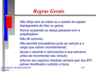 Regras Gerais 
 Não dirija com as mãos ou o solado do sapato 
impregnados de óleo ou graxa; 
 Nunca suspenda ou desça pessoas com a 
empilhadeira 
 Não dê caronas; 
 Não permita brincadeiras junto ao veículo e a 
carga que estiver movimentando; 
 Ajuste o assento e retrovisores à sua estrutura 
antes de movimentar seu veículo; 
 Informe seu superior imediato sempre que seu EPI 
estiver danificado e solicite a troca. 
SEGURANÇA DE EMPILHADEIRA TST 
Alexandre 
 