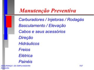 Manutenção Preventiva 
 Carburadores / Injetoras / Rodagás 
 Basculamento / Elevação 
 Cabos e seus acessórios 
 Direção 
 Hidráulicos 
 Freios 
 Elétrica 
 Painéis 
SEGURANÇA DE EMPILHADEIRA TST 
Alexandre 
 